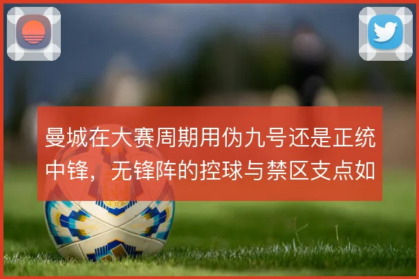 曼城在大赛周期用伪九号还是正统中锋，无锋阵的控球与禁区支点如何取舍