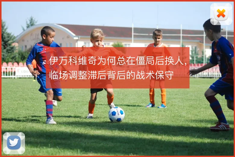 伊万科维奇为何总在僵局后换人，临场调整滞后背后的战术保守