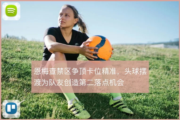 恩梅查禁区争顶卡位精准,头球摆渡为队友创造第二落点机会