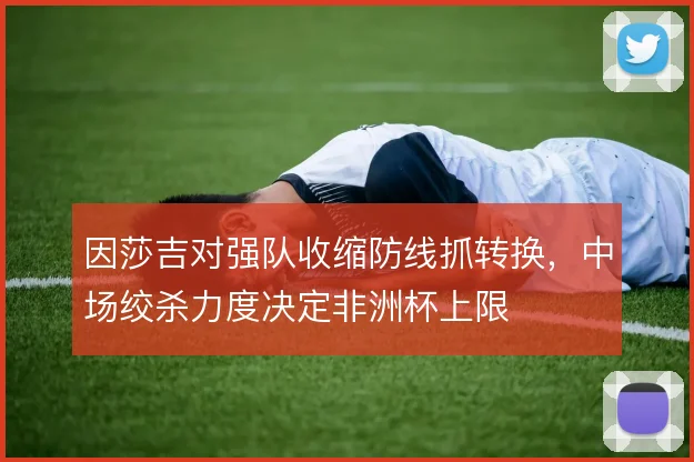 因莎吉对强队收缩防线抓转换，中场绞杀力度决定非洲杯上限