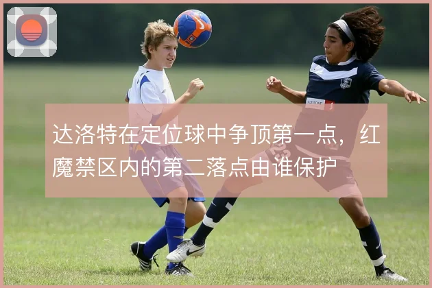达洛特在定位球中争顶第一点,红魔禁区内的第二落点由谁保护