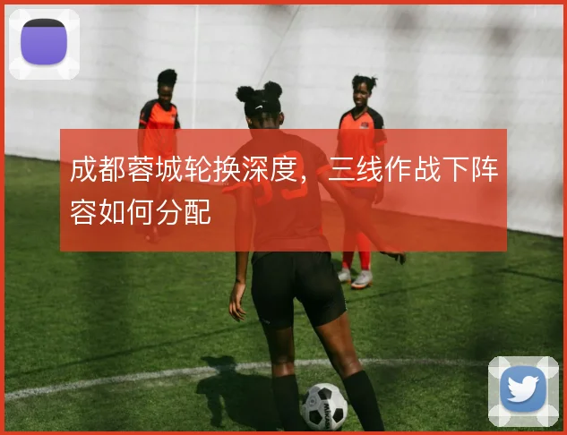 成都蓉城轮换深度，三线作战下阵容如何分配