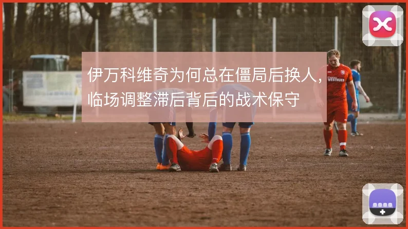 伊万科维奇为何总在僵局后换人，临场调整滞后背后的战术保守