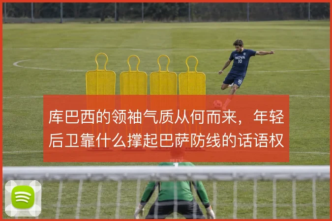 库巴西的领袖气质从何而来，年轻后卫靠什么撑起巴萨防线的话语权