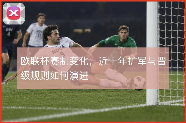欧联杯赛制变化，近十年扩军与晋级规则如何演进