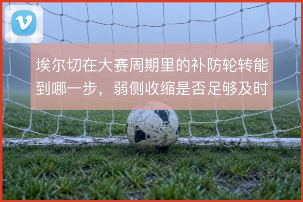 埃尔切在大赛周期里的补防轮转能到哪一步，弱侧收缩是否足够及时
