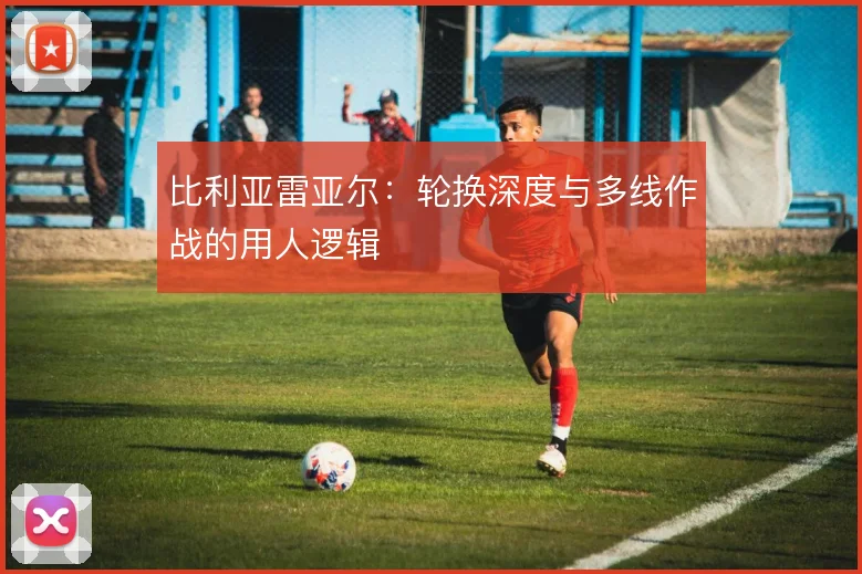 比利亚雷亚尔：轮换深度与多线作战的用人逻辑