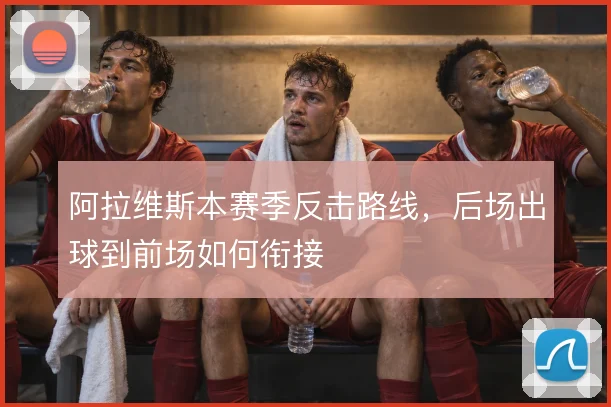 阿拉维斯本赛季反击路线，后场出球到前场如何衔接