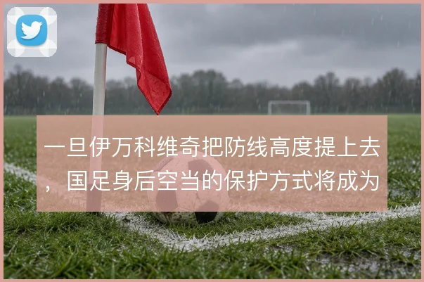一旦伊万科维奇把防线高度提上去，国足身后空当的保护方式将成为关键课题